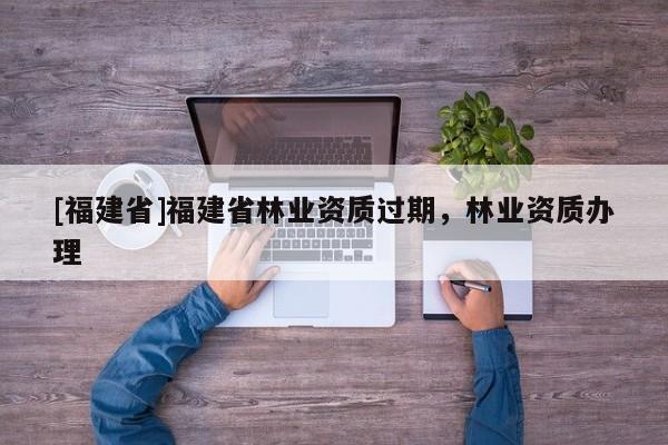 [福建省]福建省林業(yè)資質(zhì)過(guò)期，林業(yè)資質(zhì)辦理