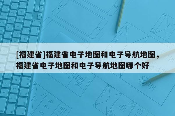 [福建省]福建省電子地圖和電子導(dǎo)航地圖，福建省電子地圖和電子導(dǎo)航地圖哪個好
