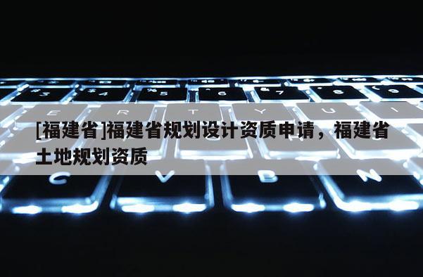 [福建省]福建省規(guī)劃設(shè)計(jì)資質(zhì)申請，福建省土地規(guī)劃資質(zhì)