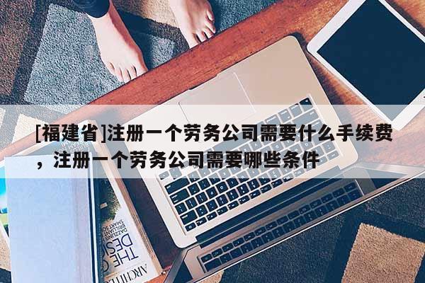 [福建省]注冊(cè)一個(gè)勞務(wù)公司需要什么手續(xù)費(fèi)，注冊(cè)一個(gè)勞務(wù)公司需要哪些條件