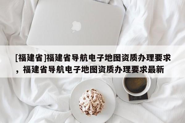 [福建省]福建省導(dǎo)航電子地圖資質(zhì)辦理要求，福建省導(dǎo)航電子地圖資質(zhì)辦理要求最新