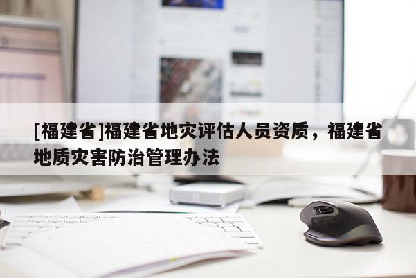 [福建省]福建省地災(zāi)評(píng)估人員資質(zhì)，福建省地質(zhì)災(zāi)害防治管理辦法