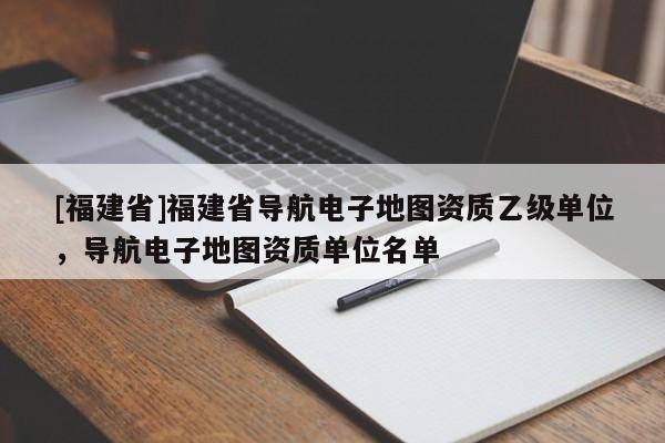 [福建省]福建省導(dǎo)航電子地圖資質(zhì)乙級單位，導(dǎo)航電子地圖資質(zhì)單位名單