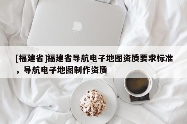 [福建省]福建省導(dǎo)航電子地圖資質(zhì)要求標(biāo)準(zhǔn)，導(dǎo)航電子地圖制作資質(zhì)