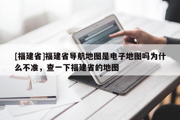 [福建省]福建省導(dǎo)航地圖是電子地圖嗎為什么不準(zhǔn)，查一下福建省的地圖