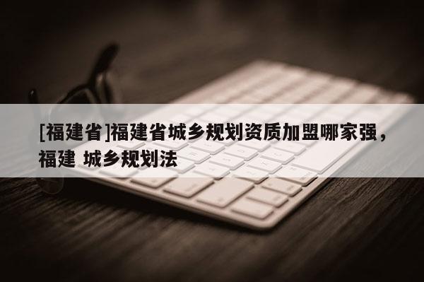 [福建省]福建省城鄉(xiāng)規(guī)劃資質(zhì)加盟哪家強(qiáng)，福建 城鄉(xiāng)規(guī)劃法