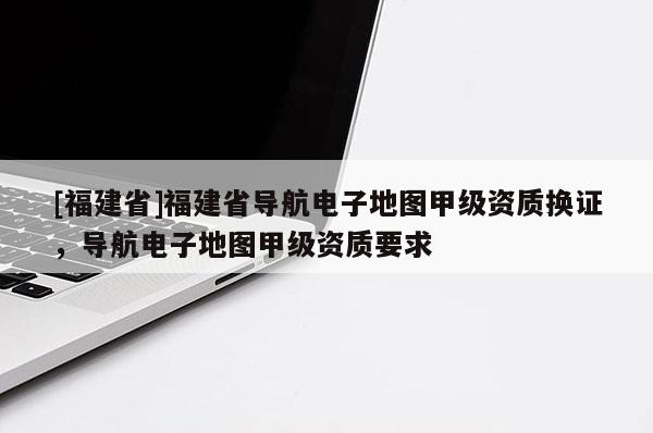 [福建省]福建省導(dǎo)航電子地圖甲級資質(zhì)換證，導(dǎo)航電子地圖甲級資質(zhì)要求