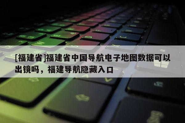 [福建省]福建省中國導(dǎo)航電子地圖數(shù)據(jù)可以出鏡嗎，福建導(dǎo)航隱藏入口