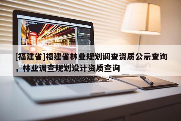 [福建省]福建省林業(yè)規(guī)劃調(diào)查資質(zhì)公示查詢，林業(yè)調(diào)查規(guī)劃設(shè)計(jì)資質(zhì)查詢
