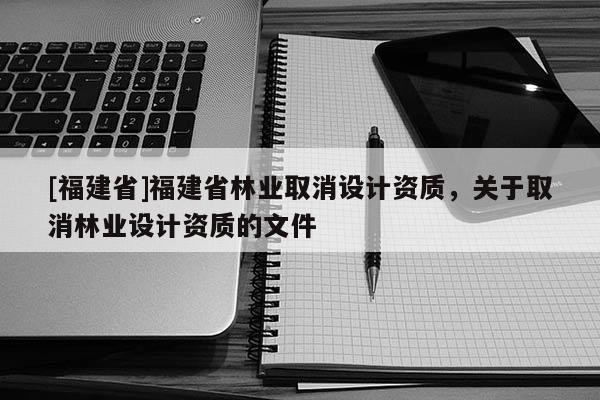 [福建省]福建省林業(yè)取消設(shè)計(jì)資質(zhì)，關(guān)于取消林業(yè)設(shè)計(jì)資質(zhì)的文件