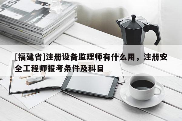 [福建省]注冊(cè)設(shè)備監(jiān)理師有什么用，注冊(cè)安全工程師報(bào)考條件及科目