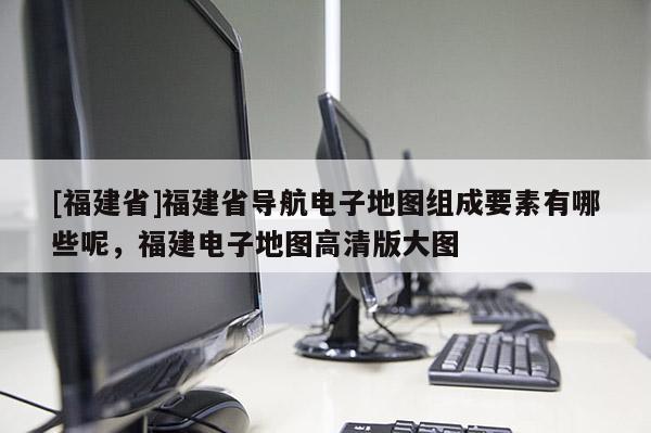 [福建省]福建省導(dǎo)航電子地圖組成要素有哪些呢，福建電子地圖高清版大圖