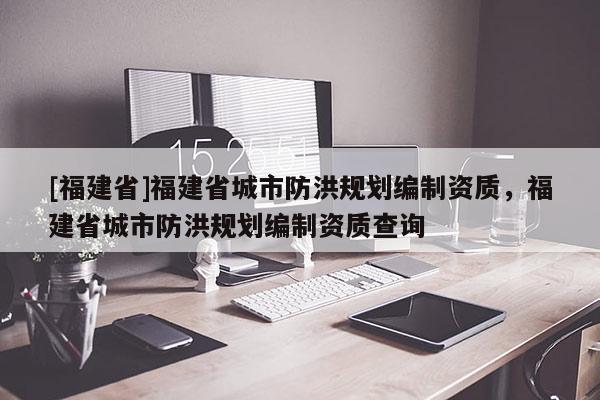 [福建省]福建省城市防洪規(guī)劃編制資質(zhì)，福建省城市防洪規(guī)劃編制資質(zhì)查詢