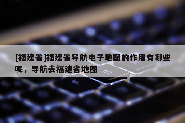 [福建省]福建省導(dǎo)航電子地圖的作用有哪些呢，導(dǎo)航去福建省地圖