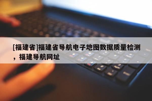 [福建省]福建省導(dǎo)航電子地圖數(shù)據(jù)質(zhì)量檢測，福建導(dǎo)航網(wǎng)址