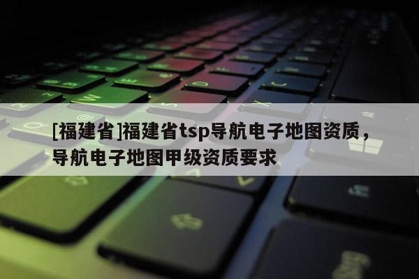 [福建省]福建省tsp導(dǎo)航電子地圖資質(zhì)，導(dǎo)航電子地圖甲級資質(zhì)要求