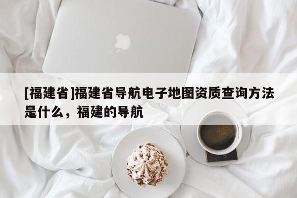 [福建省]福建省導(dǎo)航電子地圖資質(zhì)查詢方法是什么，福建的導(dǎo)航
