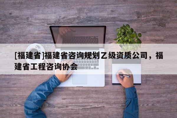 [福建省]福建省咨詢規(guī)劃乙級(jí)資質(zhì)公司，福建省工程咨詢協(xié)會(huì)