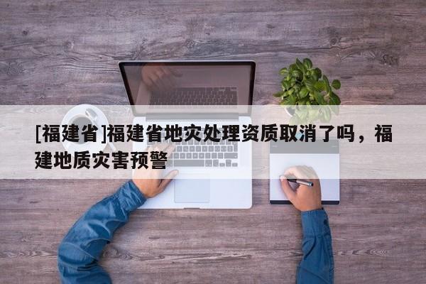 [福建省]福建省地災處理資質(zhì)取消了嗎，福建地質(zhì)災害預警