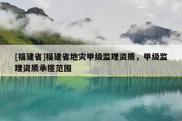 [福建省]福建省地災甲級監(jiān)理資質(zhì)，甲級監(jiān)理資質(zhì)承攬范圍