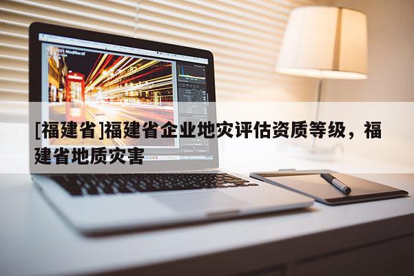 [福建省]福建省企業(yè)地災評估資質(zhì)等級，福建省地質(zhì)災害