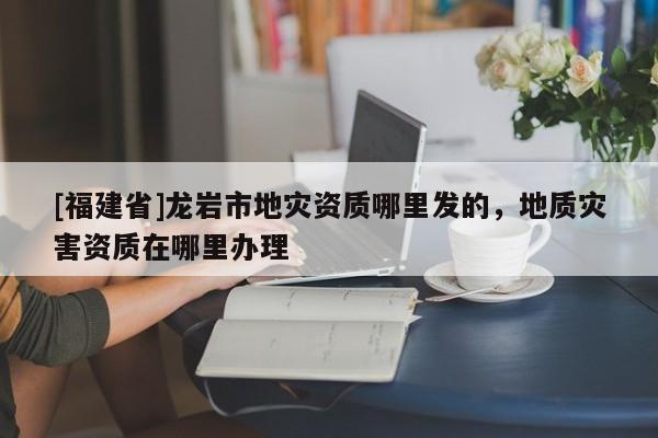 [福建省]龍巖市地災資質(zhì)哪里發(fā)的，地質(zhì)災害資質(zhì)在哪里辦理
