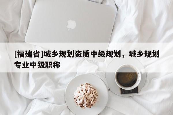 [福建省]城鄉(xiāng)規(guī)劃資質(zhì)中級(jí)規(guī)劃，城鄉(xiāng)規(guī)劃專業(yè)中級(jí)職稱