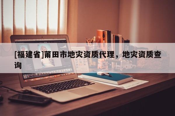 [福建省]莆田市地災資質(zhì)代理，地災資質(zhì)查詢