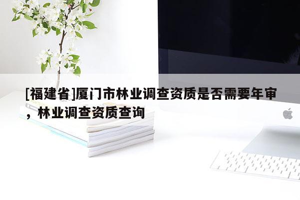 [福建省]廈門(mén)市林業(yè)調(diào)查資質(zhì)是否需要年審，林業(yè)調(diào)查資質(zhì)查詢(xún)