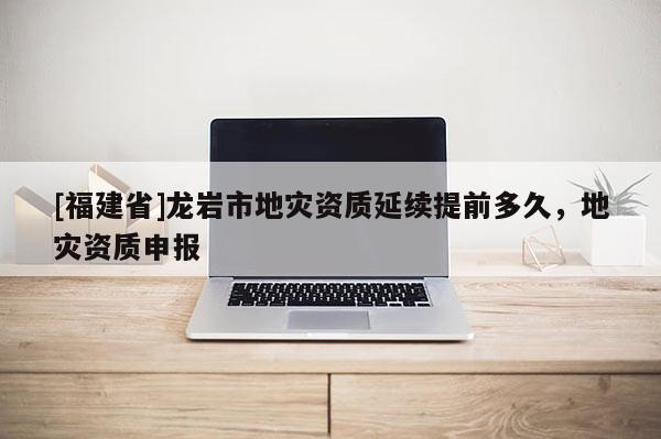 [福建省]龍巖市地災資質(zhì)延續(xù)提前多久，地災資質(zhì)申報