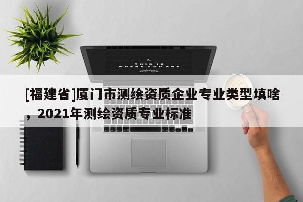 [福建省]廈門市測(cè)繪資質(zhì)企業(yè)專業(yè)類型填啥，2021年測(cè)繪資質(zhì)專業(yè)標(biāo)準(zhǔn)