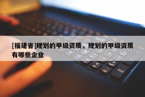 [福建省]規(guī)劃的甲級資質(zhì)，規(guī)劃的甲級資質(zhì)有哪些企業(yè)