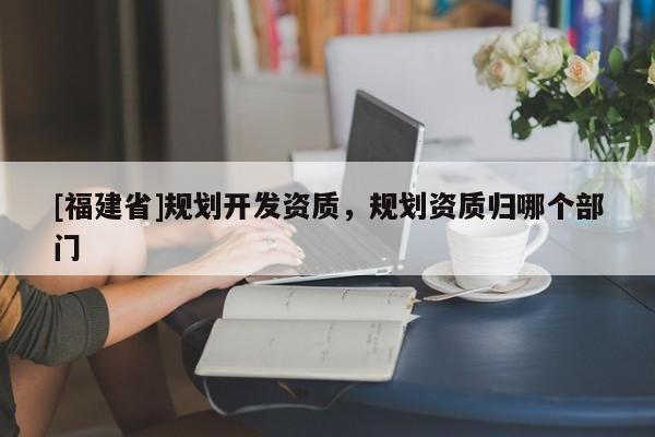 [福建省]規(guī)劃開發(fā)資質(zhì)，規(guī)劃資質(zhì)歸哪個部門