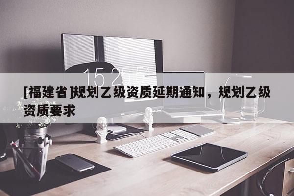 [福建省]規(guī)劃乙級(jí)資質(zhì)延期通知，規(guī)劃乙級(jí)資質(zhì)要求