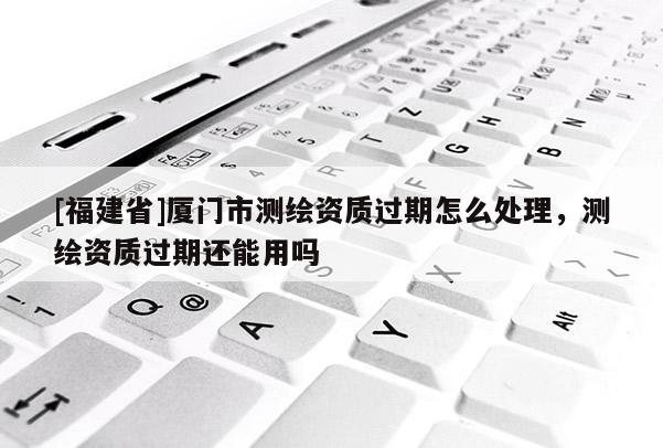 [福建省]廈門市測(cè)繪資質(zhì)過期怎么處理，測(cè)繪資質(zhì)過期還能用嗎