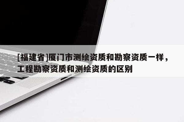 [福建省]廈門市測(cè)繪資質(zhì)和勘察資質(zhì)一樣，工程勘察資質(zhì)和測(cè)繪資質(zhì)的區(qū)別