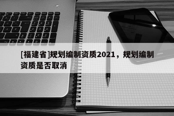 [福建省]規(guī)劃編制資質(zhì)2021，規(guī)劃編制資質(zhì)是否取消