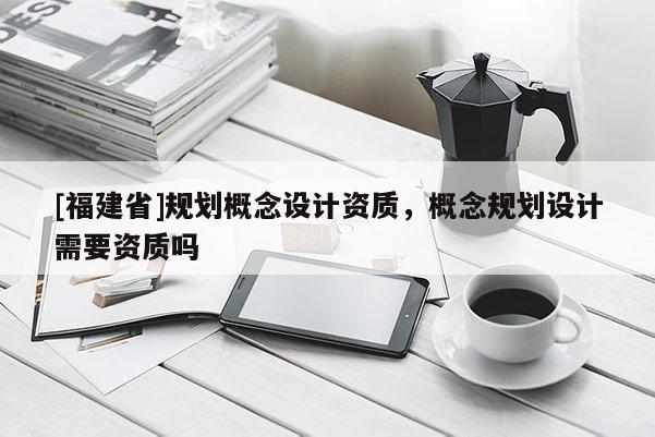 [福建省]規(guī)劃概念設(shè)計(jì)資質(zhì)，概念規(guī)劃設(shè)計(jì)需要資質(zhì)嗎