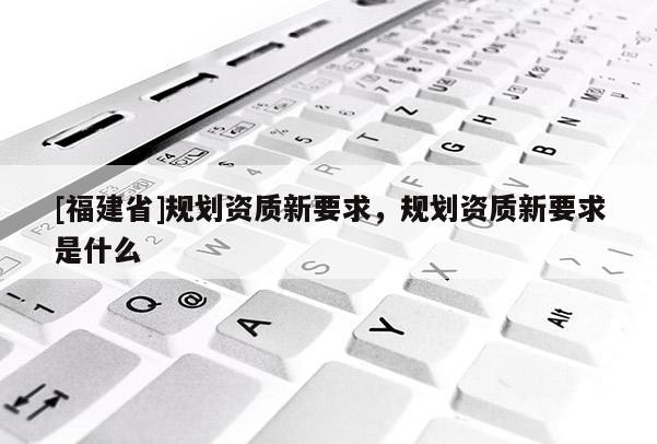 [福建省]規(guī)劃資質(zhì)新要求，規(guī)劃資質(zhì)新要求是什么