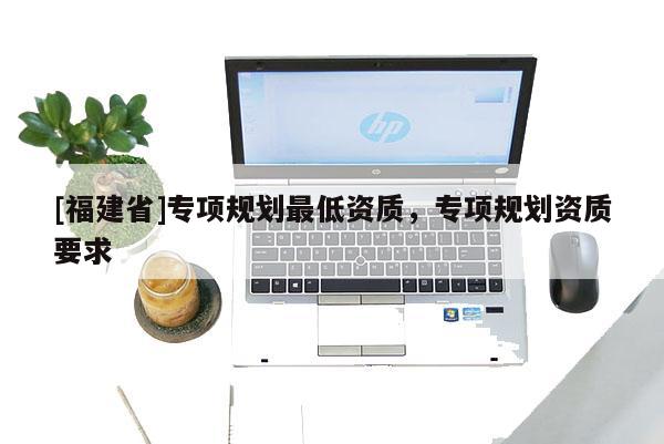 [福建省]專項(xiàng)規(guī)劃最低資質(zhì)，專項(xiàng)規(guī)劃資質(zhì)要求