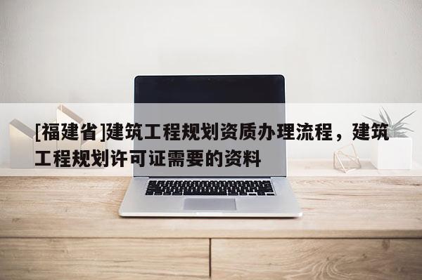 [福建省]建筑工程規(guī)劃資質(zhì)辦理流程，建筑工程規(guī)劃許可證需要的資料