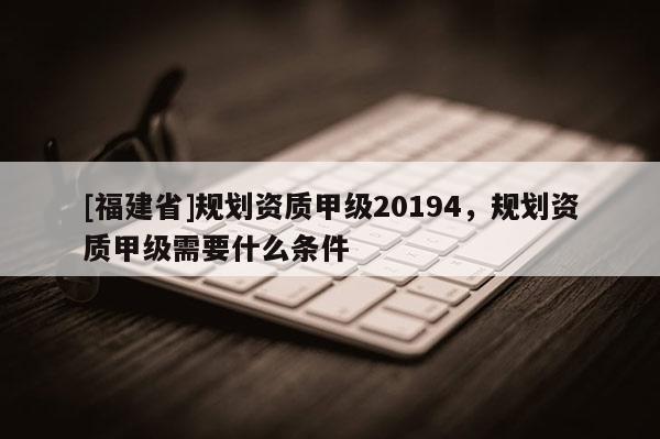 [福建省]規(guī)劃資質(zhì)甲級(jí)20194，規(guī)劃資質(zhì)甲級(jí)需要什么條件