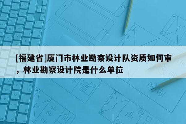 [福建省]廈門市林業(yè)勘察設(shè)計(jì)隊(duì)資質(zhì)如何審，林業(yè)勘察設(shè)計(jì)院是什么單位