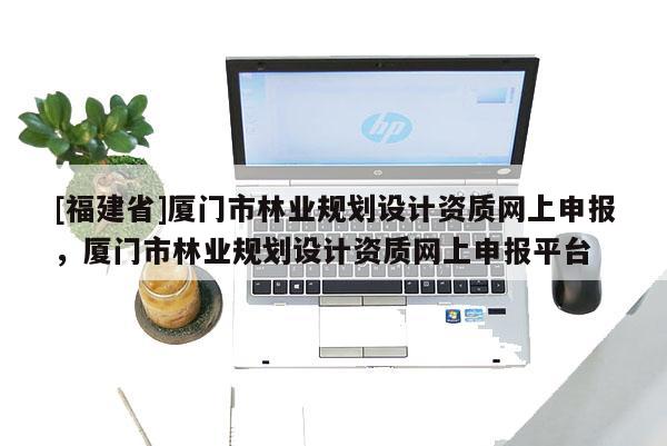 [福建省]廈門市林業(yè)規(guī)劃設(shè)計(jì)資質(zhì)網(wǎng)上申報(bào)，廈門市林業(yè)規(guī)劃設(shè)計(jì)資質(zhì)網(wǎng)上申報(bào)平臺(tái)