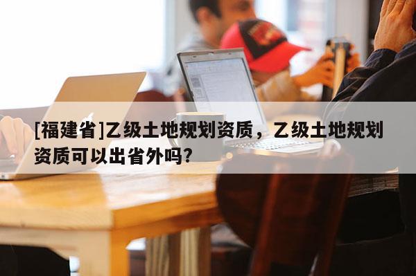 [福建省]乙級(jí)土地規(guī)劃資質(zhì)，乙級(jí)土地規(guī)劃資質(zhì)可以出省外嗎?