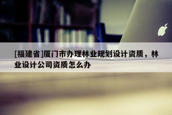 [福建省]廈門市辦理林業(yè)規(guī)劃設計資質，林業(yè)設計公司資質怎么辦