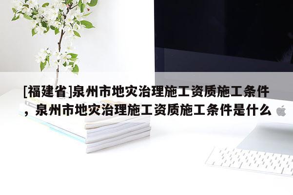 [福建省]泉州市地災治理施工資質施工條件，泉州市地災治理施工資質施工條件是什么
