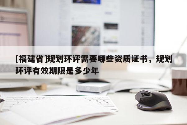 [福建省]規(guī)劃環(huán)評需要哪些資質證書，規(guī)劃環(huán)評有效期限是多少年