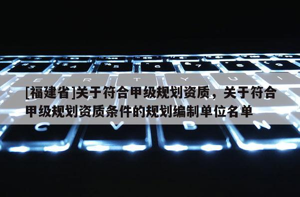 [福建省]關(guān)于符合甲級規(guī)劃資質(zhì)，關(guān)于符合甲級規(guī)劃資質(zhì)條件的規(guī)劃編制單位名單
