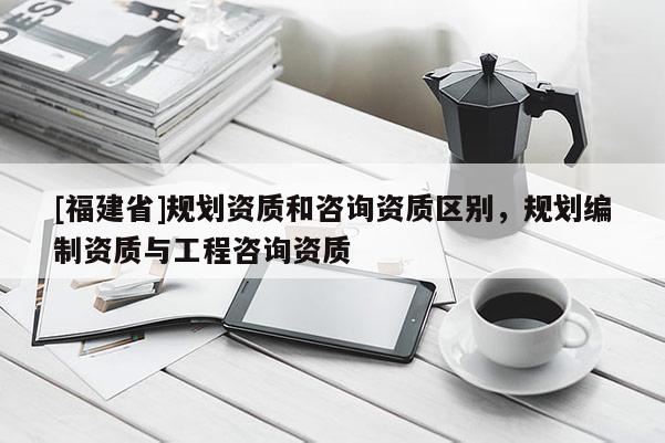 [福建省]規(guī)劃資質(zhì)和咨詢資質(zhì)區(qū)別，規(guī)劃編制資質(zhì)與工程咨詢資質(zhì)